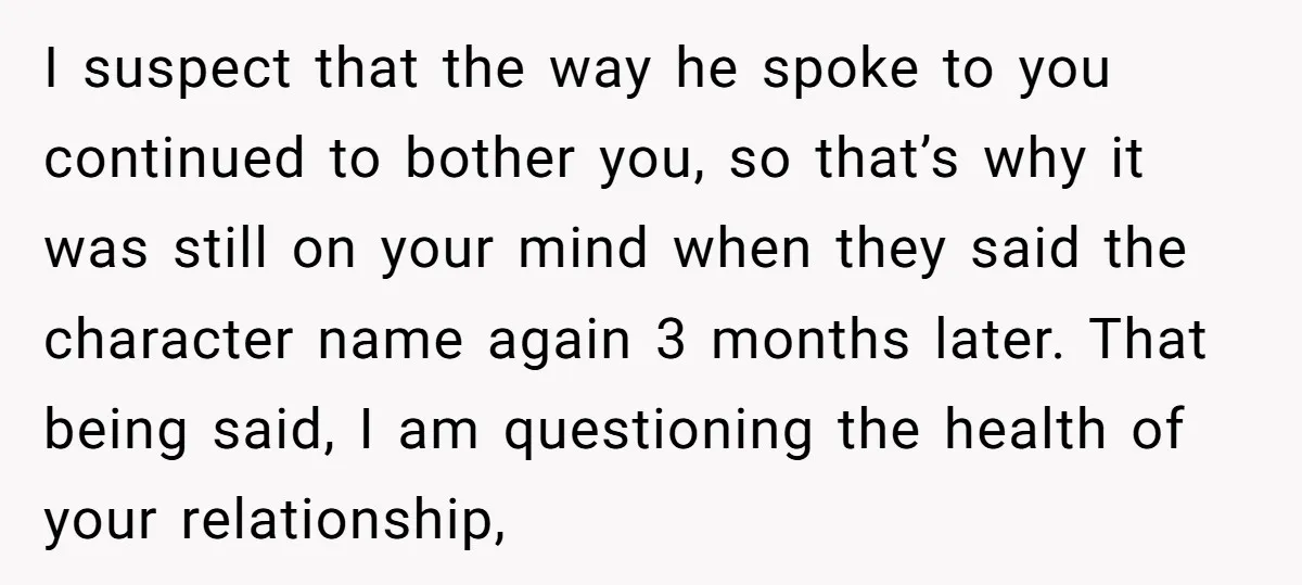 I suspect that the way he spoke to you continued to bother you, so that’s why it was still on your mind when they said the character name again 3...