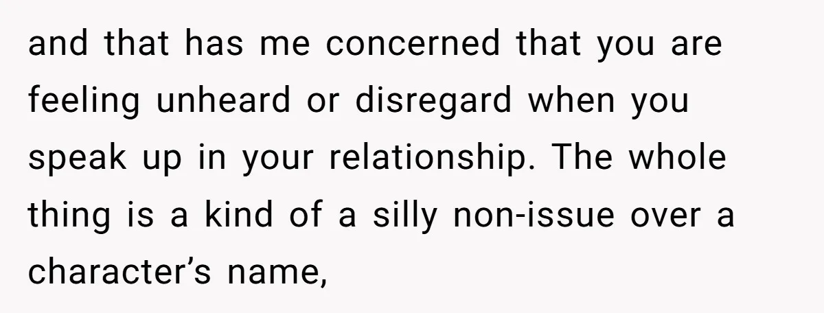 and that has me concerned that you are feeling unheard or disregard when you speak up in your relationship. The whole thing is a kind of a silly non-issue over...