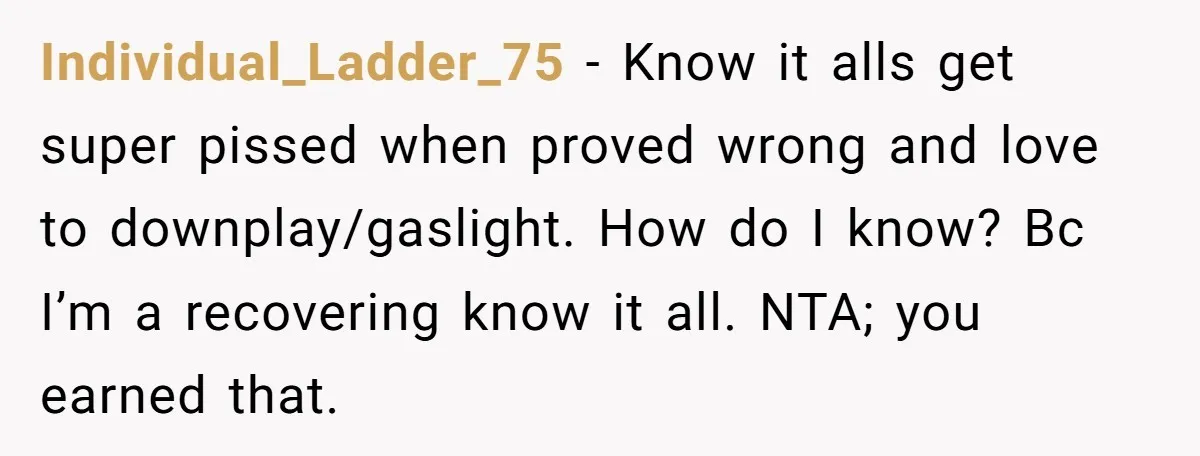 Individual_Ladder_75 - Know it alls get super pissed when proved wrong and love to downplay/gaslight. How do I know? Bc I’m a recovering know it all. NTA; you earned that.