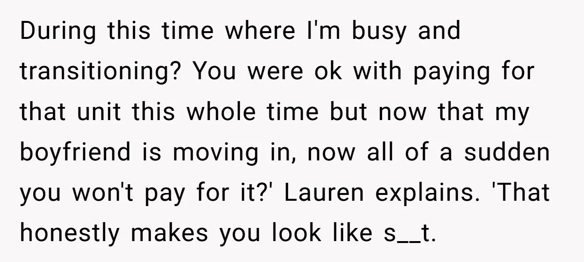 During this time where I'm busy and transitioning? You were ok with paying for that unit this whole time but now that my boyfriend is moving in, now all of...
