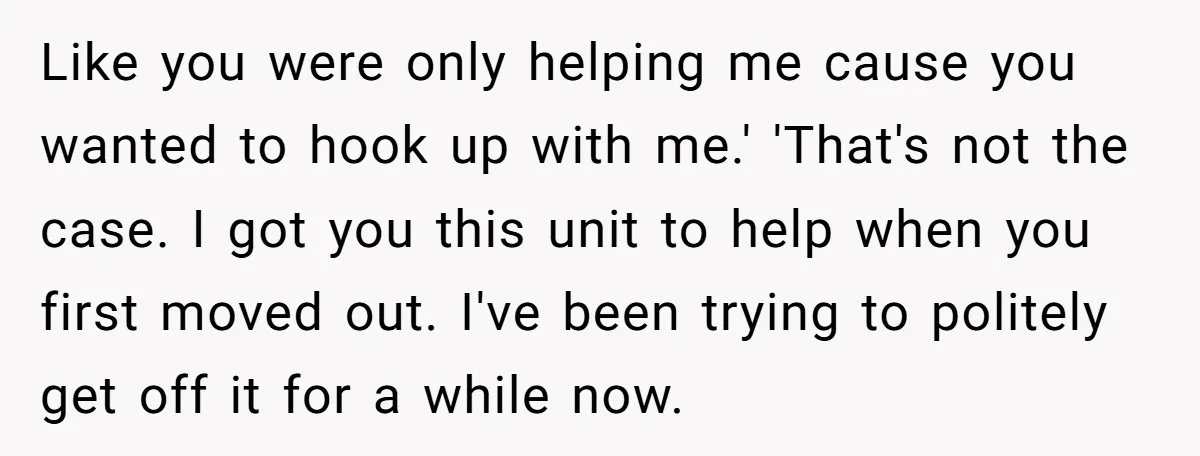 Like you were only helping me cause you wanted to hook up with me.' 'That's not the case. I got you this unit to help when you first moved out....