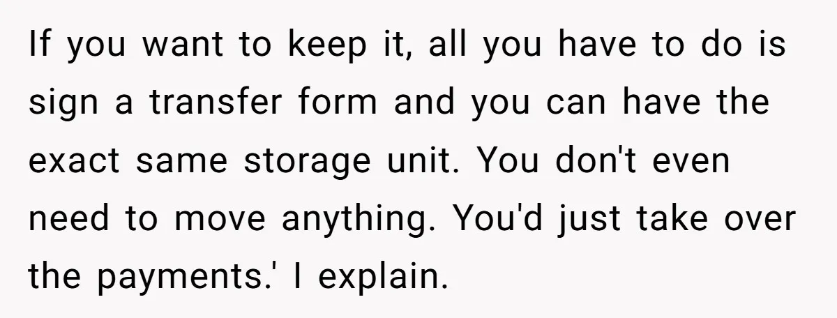 If you want to keep it, all you have to do is sign a transfer form and you can have the exact same storage unit. You don't even need to...