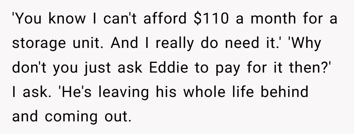 'You know I can't afford $110 a month for a storage unit. And I really do need it.' 'Why don't you just ask Eddie to pay for it then?' I...