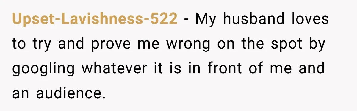 Upset-Lavishness-522 - My husband loves to try and prove me wrong on the spot by googling whatever it is in front of me and an audience.