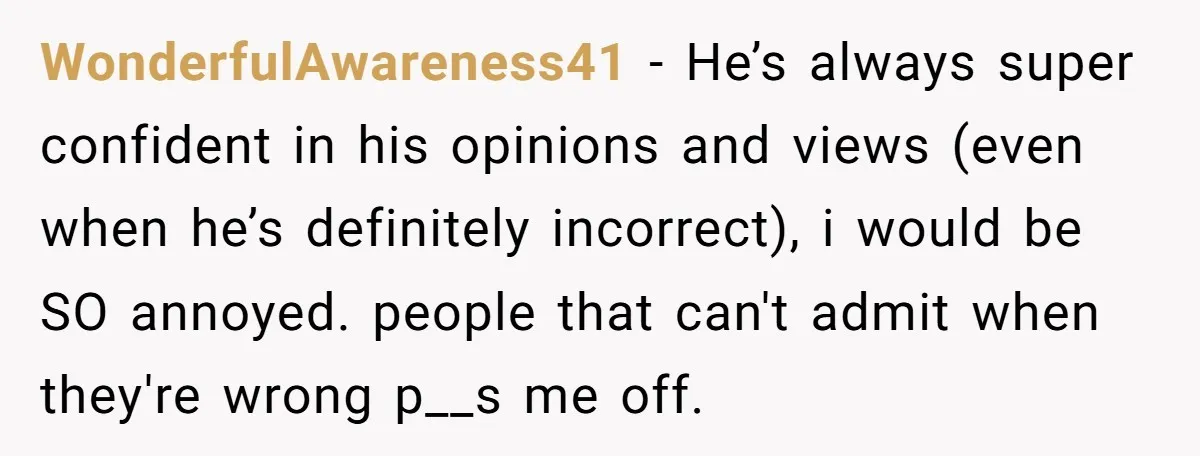 WonderfulAwareness41 - He’s always super confident in his opinions and views (even when he’s definitely incorrect), i would be SO annoyed. people that can't admit when they're wrong p__s me...