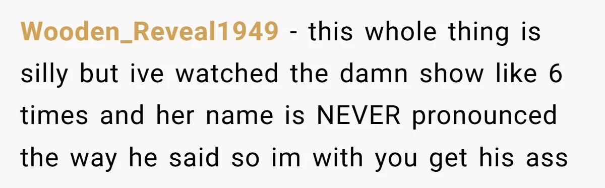 Wooden_Reveal1949 - this whole thing is silly but ive watched the damn show like 6 times and her name is NEVER pronounced the way he said so im with you...