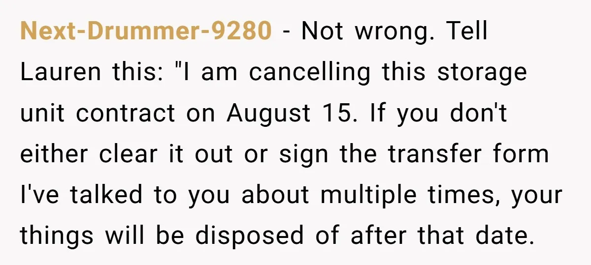 Next-Drummer-9280 − Not wrong. Tell Lauren this: "I am cancelling this storage unit contract on August 15. If you don't either clear it out or sign the transfer form I've...