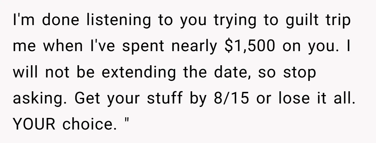 I'm done listening to you trying to guilt trip me when I've spent nearly $1,500 on you. I will not be extending the date, so stop asking. Get your stuff...