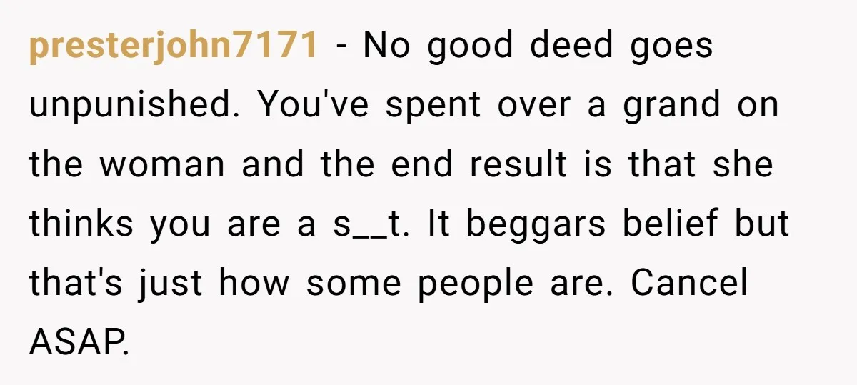presterjohn7171 − No good deed goes unpunished. You've spent over a grand on the woman and the end result is that she thinks you are a s__t. It beggars belief...