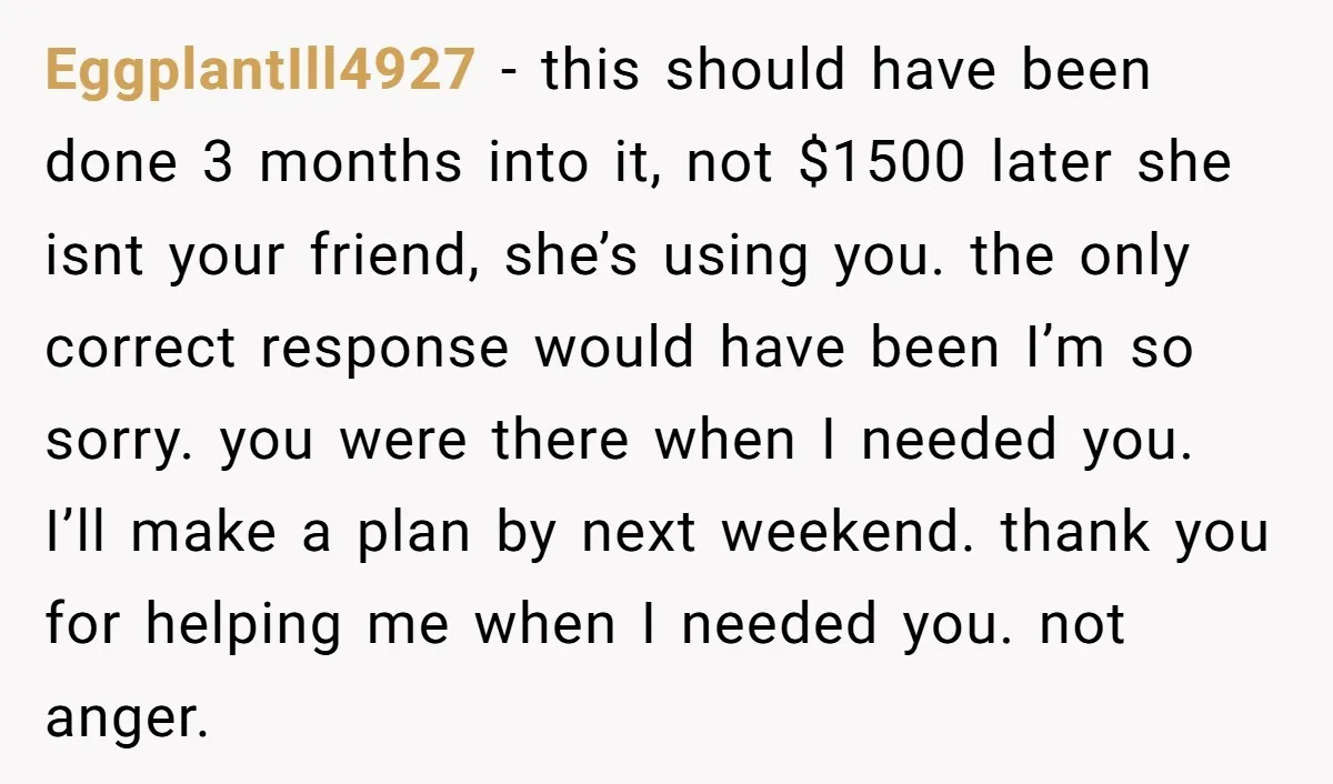 EggplantIll4927 − this should have been done 3 months into it, not $1500 later she isnt your friend, she’s using you. the only correct response would have been I’m so...