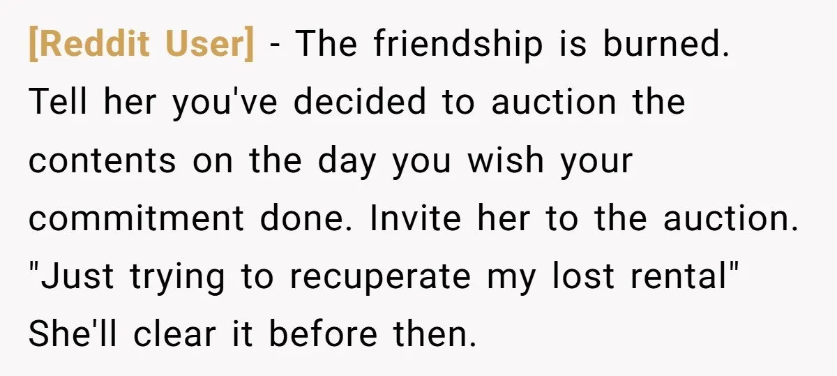 [Reddit User] − The friendship is burned. Tell her you've decided to auction the contents on the day you wish your commitment done. Invite her to the auction. "Just trying...