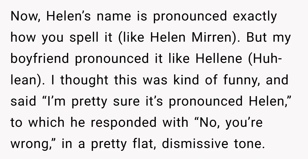 Now, Helen’s name is pronounced exactly how you spell it (like Helen Mirren). But my boyfriend pronounced it like Hellene (Huh-lean). I thought this was kind of funny, and said...
