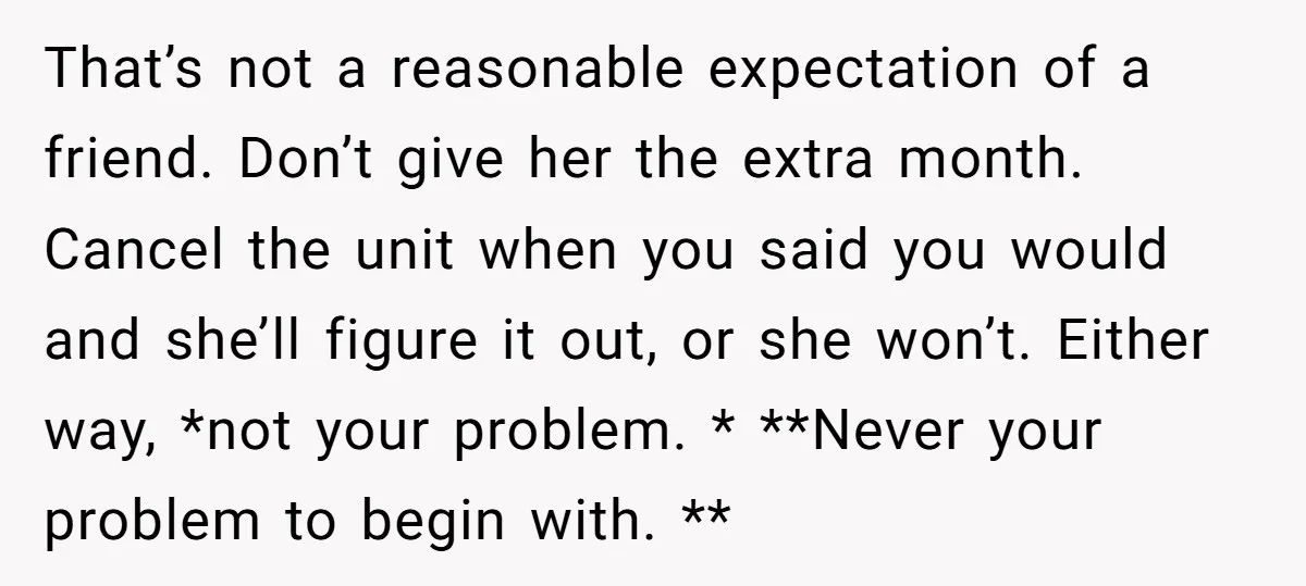 That’s not a reasonable expectation of a friend. Don’t give her the extra month. Cancel the unit when you said you would and she’ll figure it out, or she won’t....