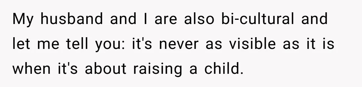 My husband and I are also bi-cultural and let me tell you: it's never as visible as it is when it's about raising a child.