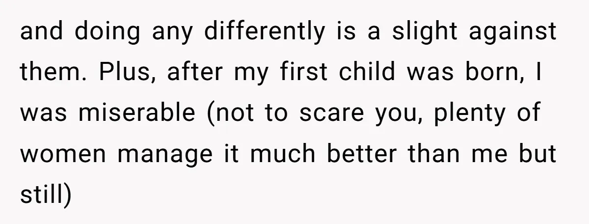 and doing any differently is a slight against them. Plus, after my first child was born, I was miserable (not to scare you, plenty of women manage it much better...
