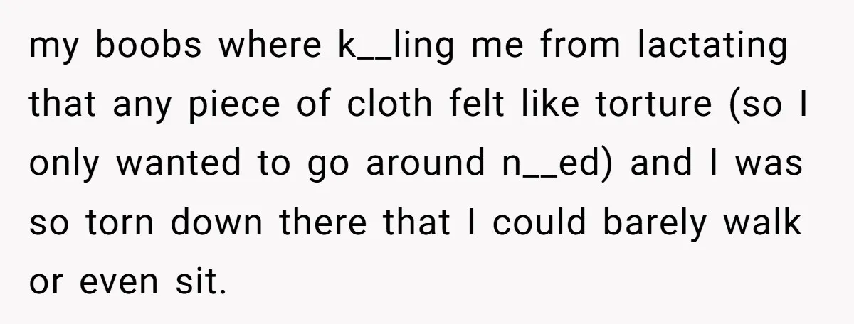 my boobs where k__ling me from lactating that any piece of cloth felt like torture (so I only wanted to go around n__ed) and I was so torn down there...