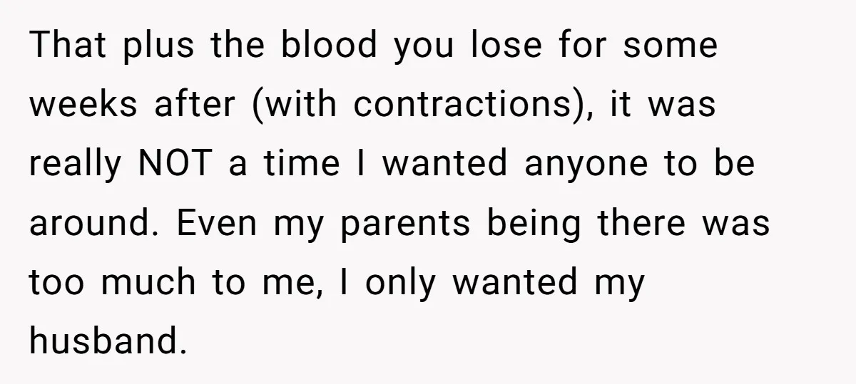 That plus the blood you lose for some weeks after (with contractions), it was really NOT a time I wanted anyone to be around. Even my parents being there was...