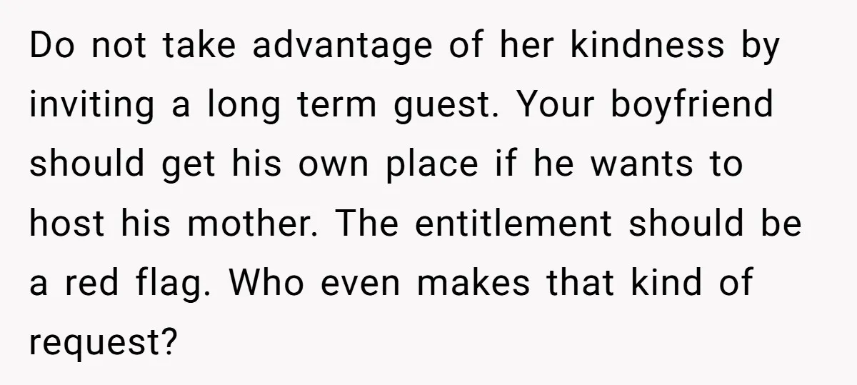 Do not take advantage of her kindness by inviting a long term guest. Your boyfriend should get his own place if he wants to host his mother. The entitlement should...