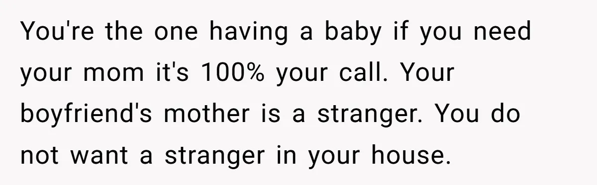 You're the one having a baby if you need your mom it's 100% your call. Your boyfriend's mother is a stranger. You do not want a stranger in your house.