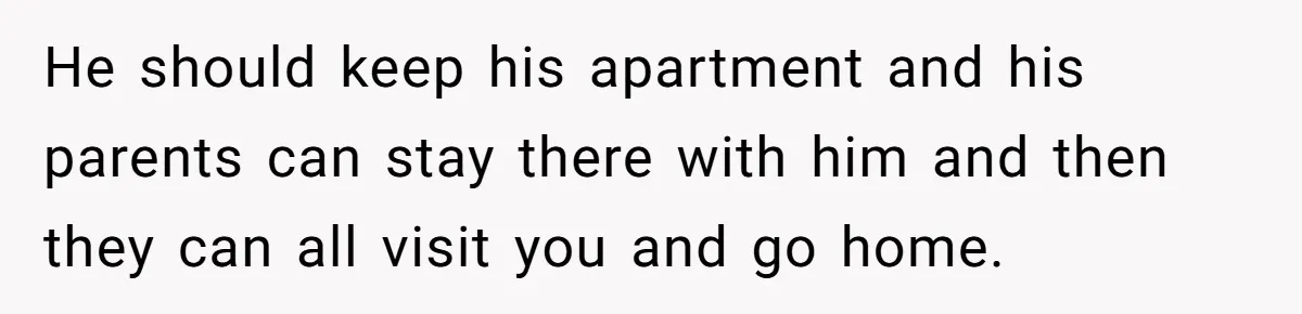He should keep his apartment and his parents can stay there with him and then they can all visit you and go home.