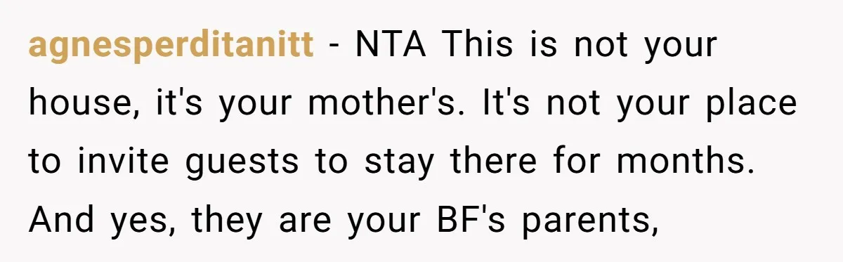 agnesperditanitt − NTA This is not your house, it's your mother's. It's not your place to invite guests to stay there for months. And yes, they are your BF's parents,