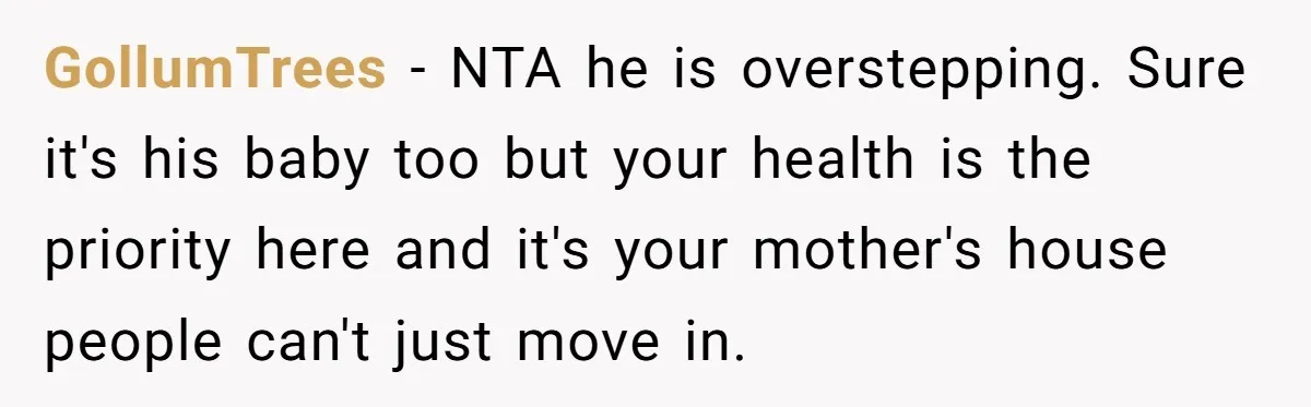 GollumTrees − NTA he is overstepping. Sure it's his baby too but your health is the priority here and it's your mother's house people can't just move in.