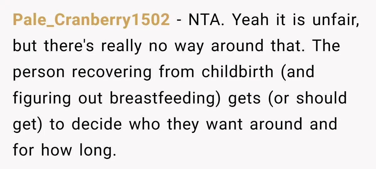 Pale_Cranberry1502 − NTA. Yeah it is unfair, but there's really no way around that. The person recovering from childbirth (and figuring out breastfeeding) gets (or should get) to decide who...