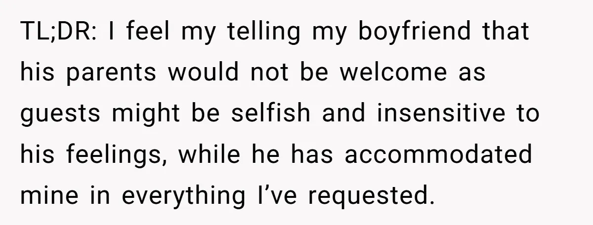 TL;DR: I feel my telling my boyfriend that his parents would not be welcome as guests might be selfish and insensitive to his feelings, while he has accommodated mine in...