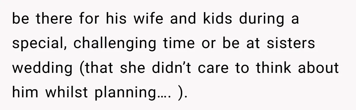 be there for his wife and kids during a special, challenging time or be at sisters wedding (that she didn’t care to think about him whilst planning…. ).