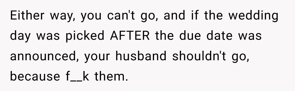 Either way, you can't go, and if the wedding day was picked AFTER the due date was announced, your husband shouldn't go, because f__k them.