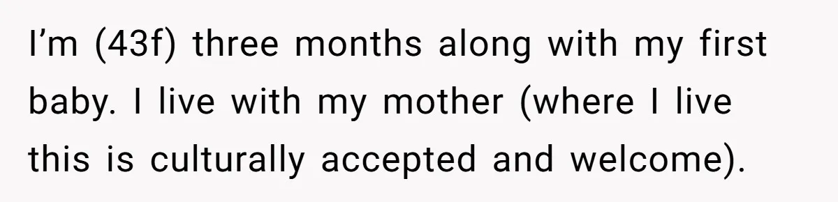 I’m (43f) three months along with my first baby. I live with my mother (where I live this is culturally accepted and welcome).