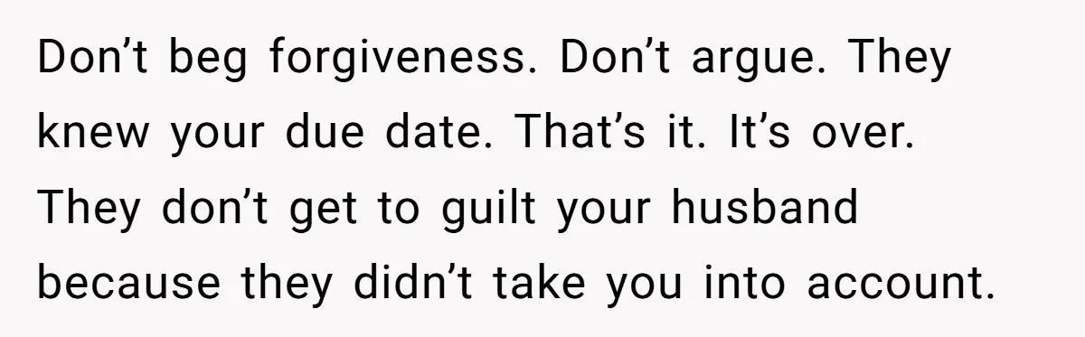 Don’t beg forgiveness. Don’t argue. They knew your due date. That’s it. It’s over. They don’t get to guilt your husband because they didn’t take you into account.