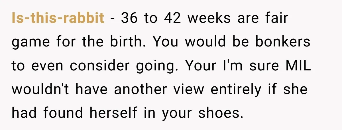 Is-this-rabbit − 36 to 42 weeks are fair game for the birth. You would be bonkers to even consider going. Your I'm sure MIL wouldn't have another view entirely if...