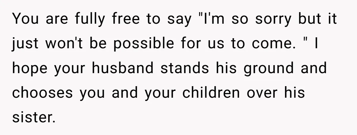 You are fully free to say "I'm so sorry but it just won't be possible for us to come. " I hope your husband stands his ground and chooses you...