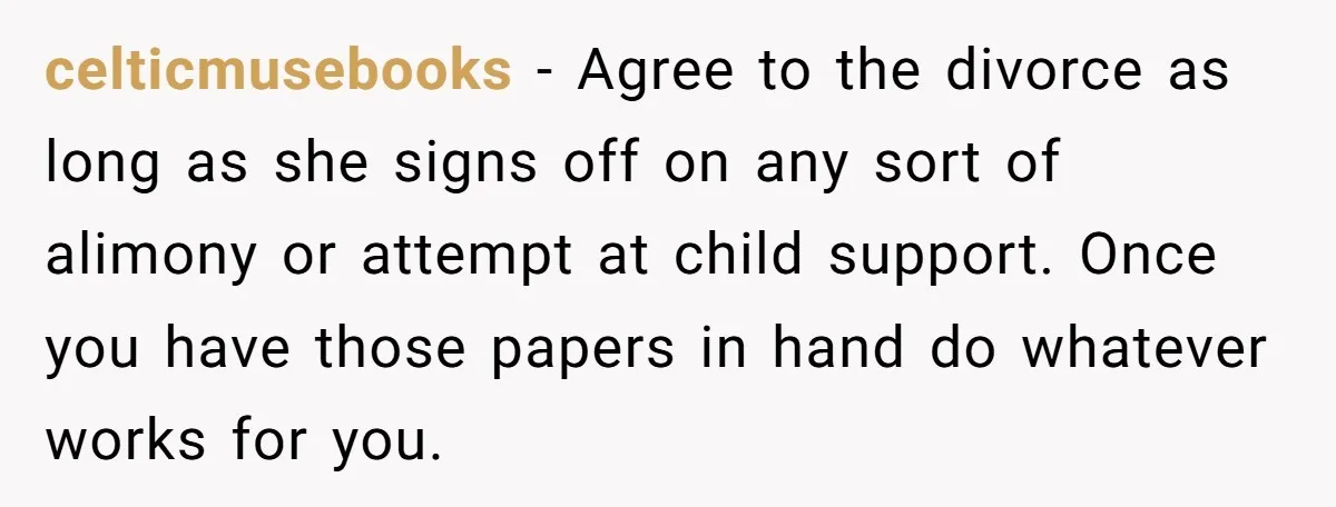 celticmusebooks − Agree to the divorce as long as she signs off on any sort of alimony or attempt at child support. Once you have those papers in hand do...