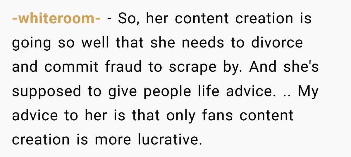 -whiteroom- − So, her content creation is going so well that she needs to divorce and commit fraud to scrape by. And she's supposed to give people life advice. .....