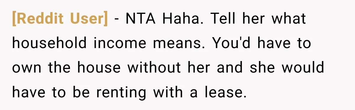[Reddit User] − NTA Haha. Tell her what household income means. You'd have to own the house without her and she would have to be renting with a lease.