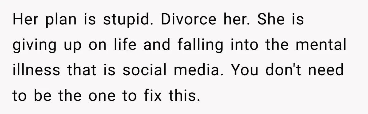Her plan is stupid. Divorce her. She is giving up on life and falling into the mental illness that is social media. You don't need to be the one to...