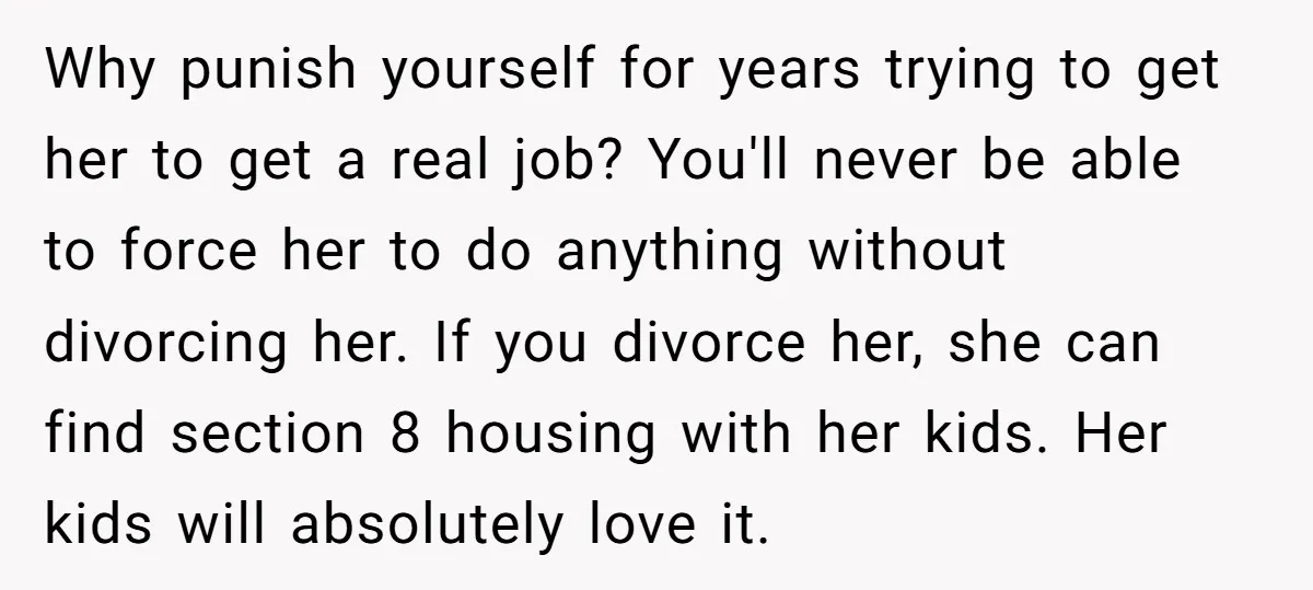 Why punish yourself for years trying to get her to get a real job? You'll never be able to force her to do anything without divorcing her. If you divorce...
