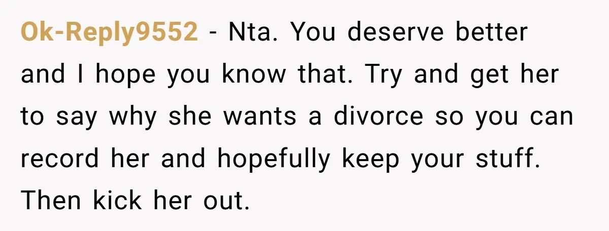 Ok-Reply9552 − Nta. You deserve better and I hope you know that. Try and get her to say why she wants a divorce so you can record her and hopefully...