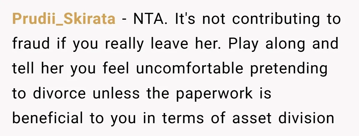 Prudii_Skirata − NTA. It's not contributing to fraud if you really leave her. Play along and tell her you feel uncomfortable pretending to divorce unless the paperwork is beneficial to...