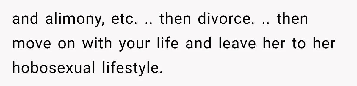 and alimony, etc. .. then divorce. .. then move on with your life and leave her to her hobosexual lifestyle.