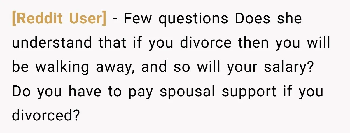 [Reddit User] − Few questions Does she understand that if you divorce then you will be walking away, and so will your salary? Do you have to pay spousal support...