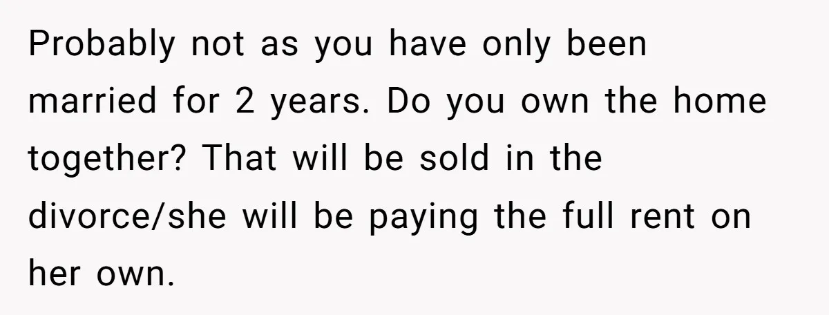 Probably not as you have only been married for 2 years. Do you own the home together? That will be sold in the divorce/she will be paying the full rent...