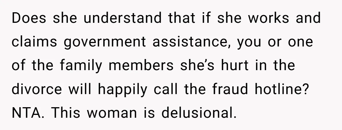 Does she understand that if she works and claims government assistance, you or one of the family members she’s hurt in the divorce will happily call the fraud hotline? NTA....