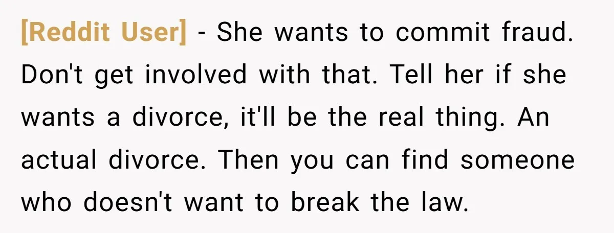 [Reddit User] − She wants to commit fraud. Don't get involved with that. Tell her if she wants a divorce, it'll be the real thing. An actual divorce. Then you...