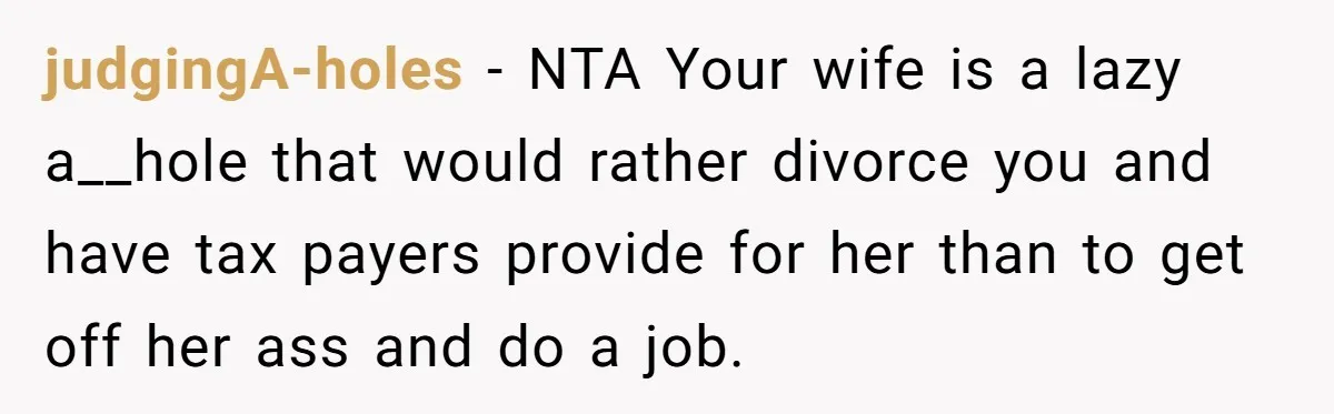 judgingA-holes − NTA Your wife is a lazy a__hole that would rather divorce you and have tax payers provide for her than to get off her ass and do a...