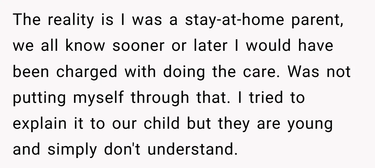 The reality is I was a stay-at-home parent, we all know sooner or later I would have been charged with doing the care. Was not putting myself through that. I...