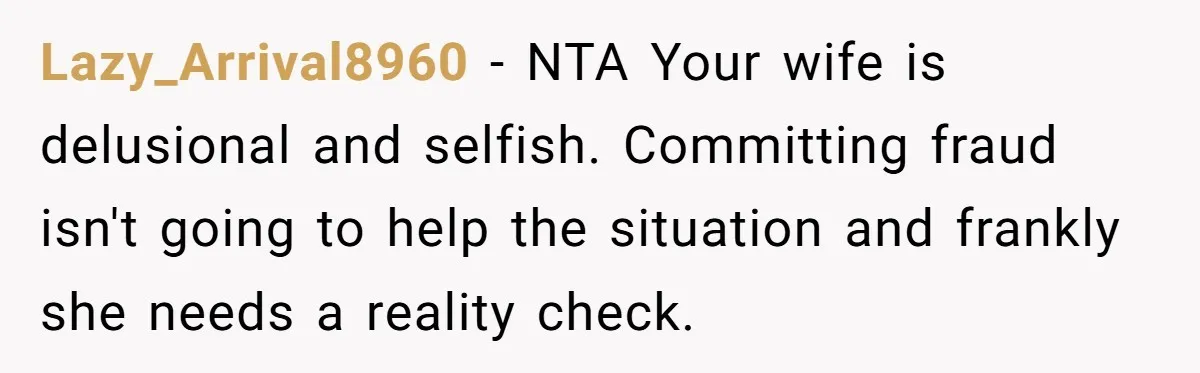 Lazy_Arrival8960 − NTA Your wife is delusional and selfish. Committing fraud isn't going to help the situation and frankly she needs a reality check.