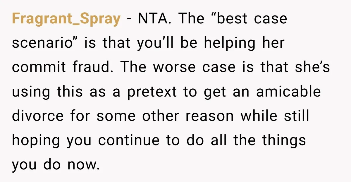 Fragrant_Spray − NTA. The “best case scenario” is that you’ll be helping her commit fraud. The worse case is that she’s using this as a pretext to get an amicable...